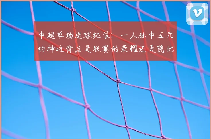 中超单场进球纪录：一人独中五元的神迹背后是联赛的荣耀还是隐忧？