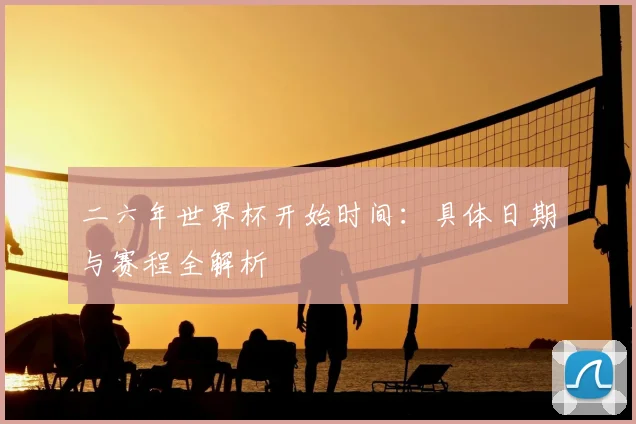 二六年世界杯开始时间：具体日期与赛程全解析