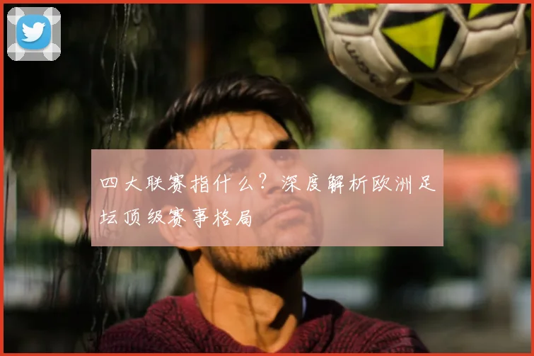 四大联赛指什么？深度解析欧洲足坛顶级赛事格局